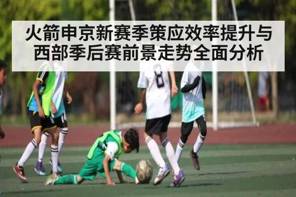 火箭申京新赛季策应效率提升与西部季后赛前景走势全面分析