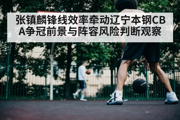 张镇麟锋线效率牵动辽宁本钢CBA争冠前景与阵容风险判断观察